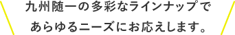 九州随一の多彩なラインナップであらゆるニーズにお応えします。